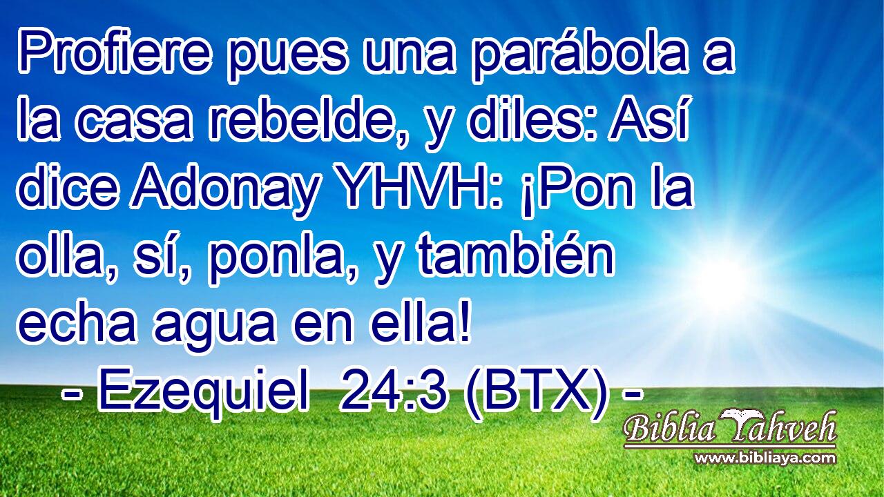 Profiere pues una parábola a la casa rebelde, y diles: Así dice Adonay YHVH: ¡Pon la olla, sí, ponla, y también echa agua en ella!
