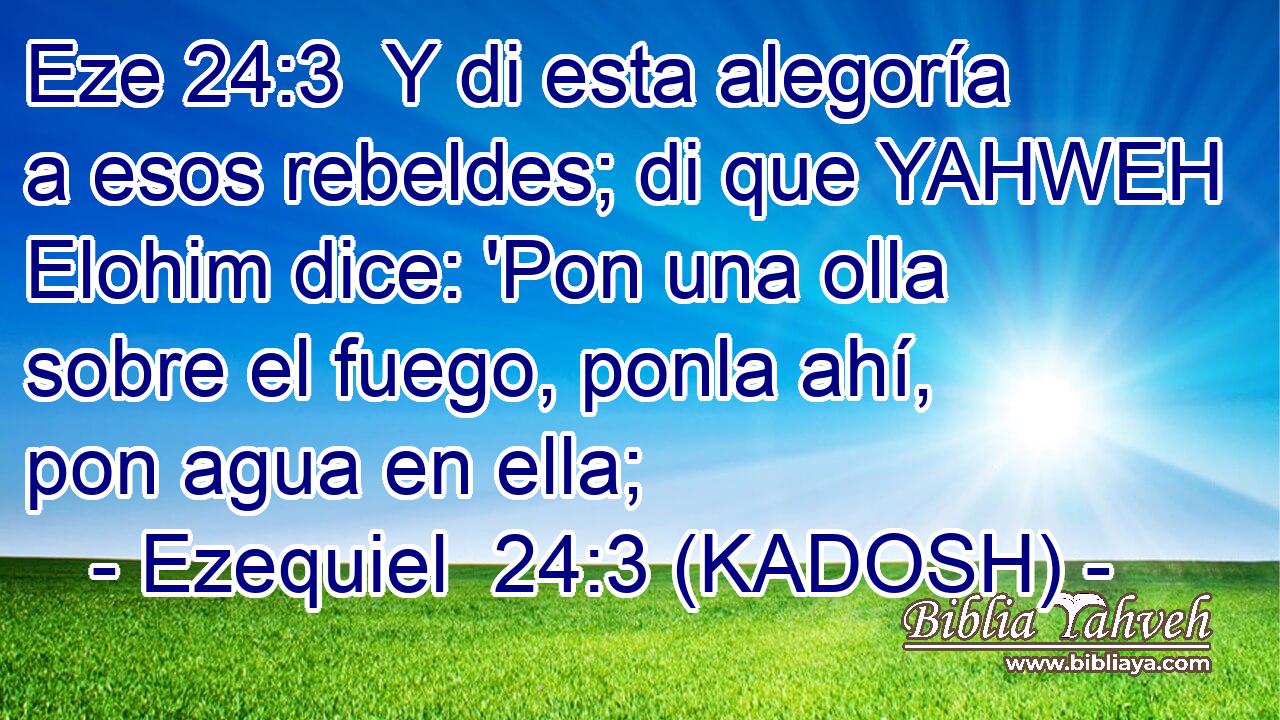  Y di esta alegoría a esos rebeldes; di que YAHWEH Elohim dice: 'Pon una olla sobre el fuego, ponla ahí, pon agua en ella; 