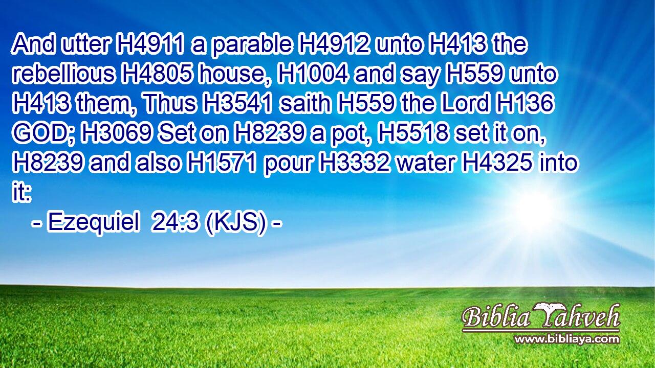 And utter H4911 a parable H4912 unto H413 the rebellious H4805 house, H1004 and say H559 unto H413 them, Thus H3541 saith H559 the Lord H136 GOD; H3069 Set on H8239 a pot, H5518 set it on, H8239 and also H1571 pour H3332 water H4325 into it: