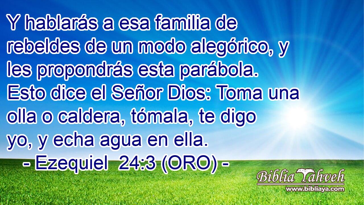  Y hablarás a esa familia de rebeldes de un modo alegórico, y les propondrás esta parábola. Esto dice el Señor Dios: Toma una olla o caldera, tómala, te digo yo, y echa agua en ella. 