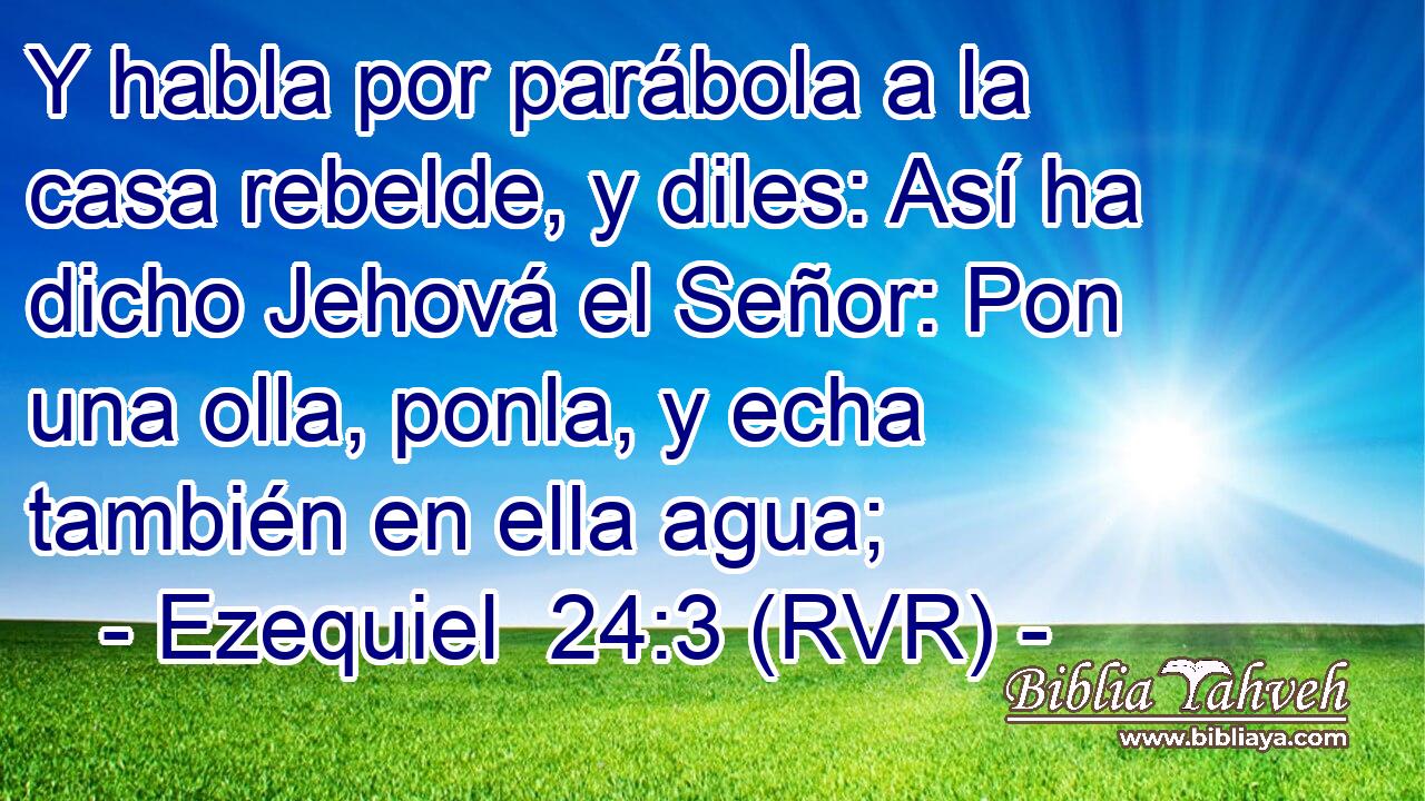 Y habla por parábola a la casa rebelde, y diles: Así ha dicho Jehová el Señor: Pon una olla, ponla, y echa también en ella agua;