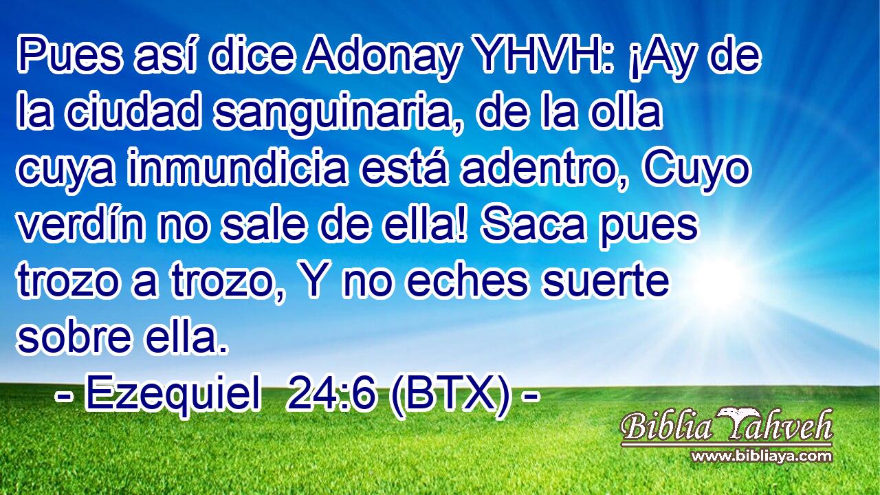 Pues así dice Adonay YHVH: ¡Ay de la ciudad sanguinaria, de la olla cuya inmundicia está adentro, Cuyo verdín no sale de ella! Saca pues trozo a trozo, Y no eches suerte sobre ella.