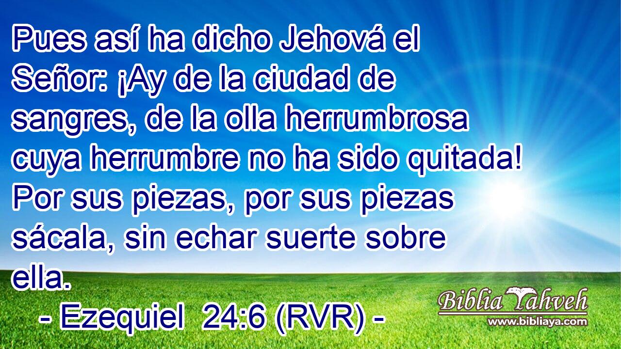 Pues así ha dicho Jehová el Señor: ¡Ay de la ciudad de sangres, de la olla herrumbrosa cuya herrumbre no ha sido quitada! Por sus piezas, por sus piezas sácala, sin echar suerte sobre ella.