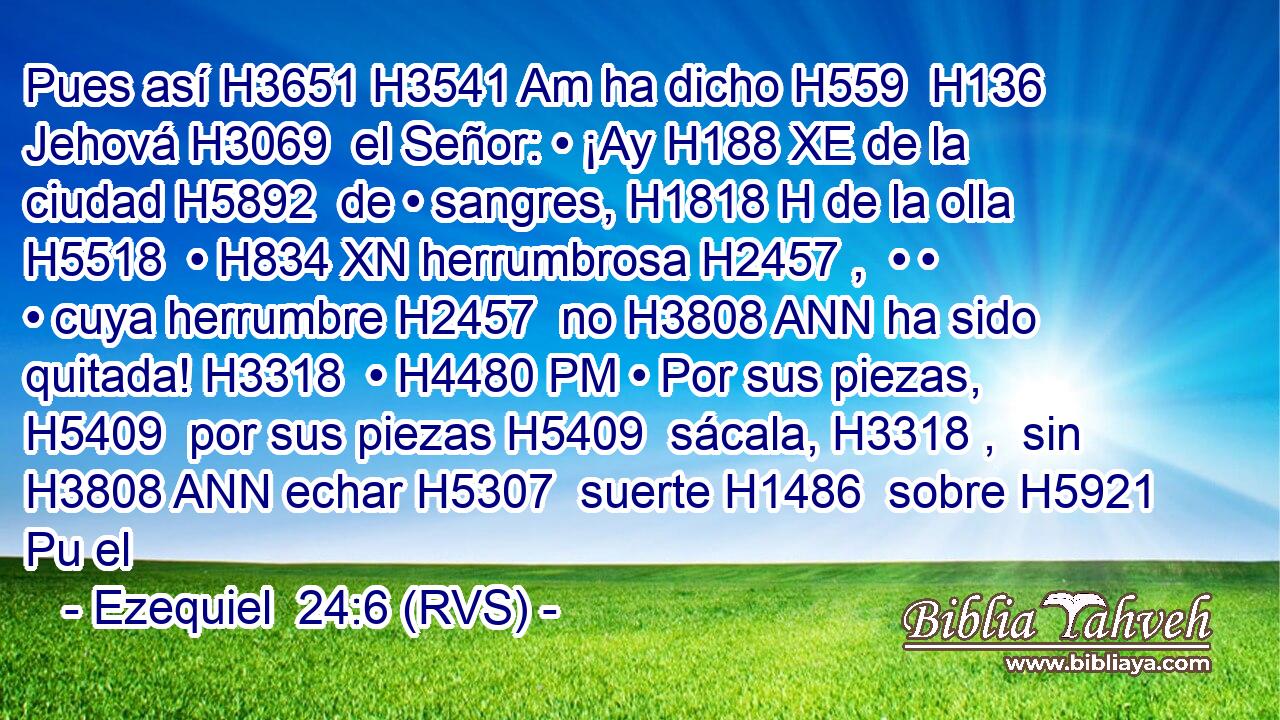 Pues así H3651 H3541 Am ha dicho H559  H136 Jehová H3069  el Señor: • ¡Ay H188 XE de la ciudad H5892  de • sangres, H1818 H de la olla H5518  • H834 XN herrumbrosa H2457 ,  • • • cuya herrumbre H2457  no H3808 ANN ha sido quitada! H3318  • H4480 PM • Por sus piezas, H5409  por sus piezas H5409  sácala, H3318 ,  sin H3808 ANN echar H5307  suerte H1486  sobre H5921 Pu el