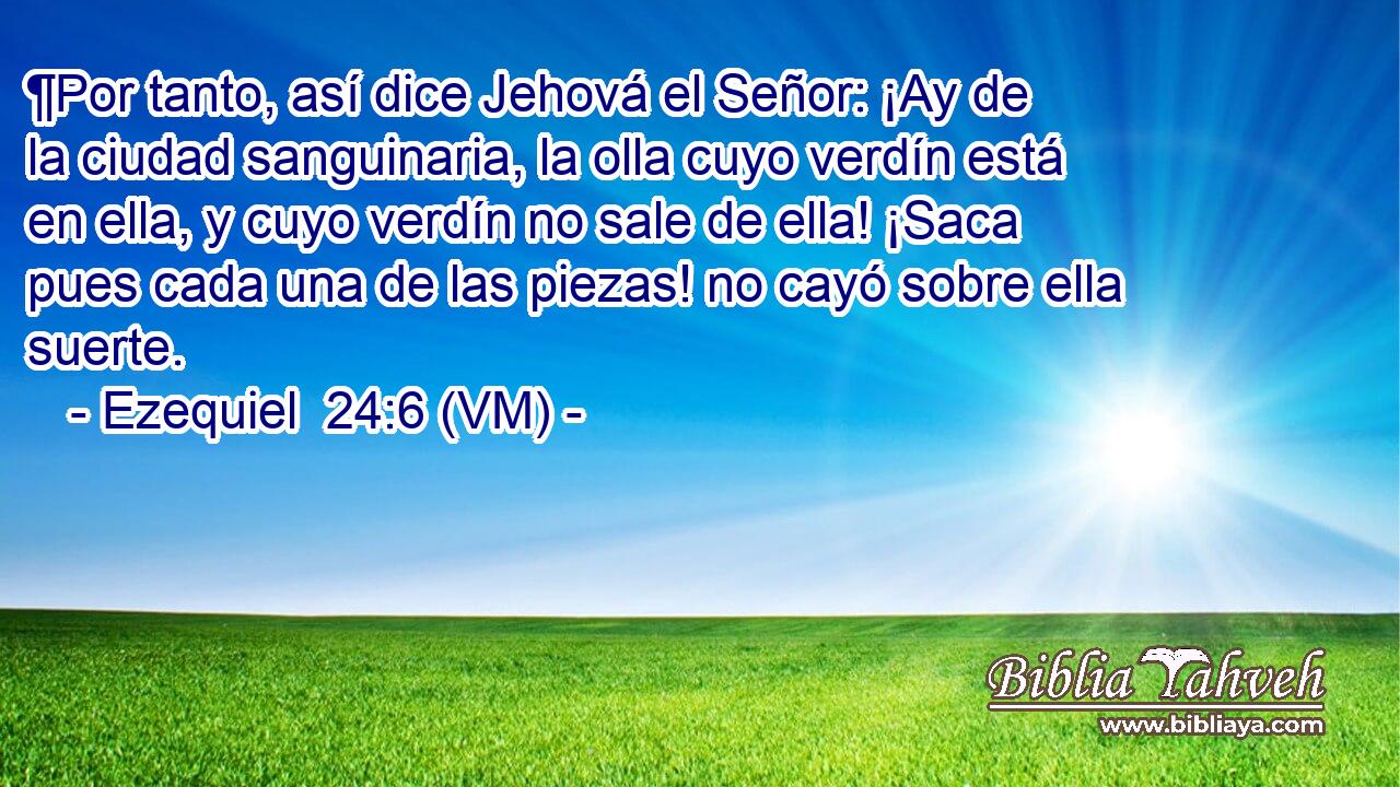  ¶Por tanto, así dice Jehová el Señor: ¡Ay de la ciudad sanguinaria, la olla cuyo verdín está en ella, y cuyo verdín no sale de ella! ¡Saca pues cada una de las piezas! no cayó sobre ella suerte. 