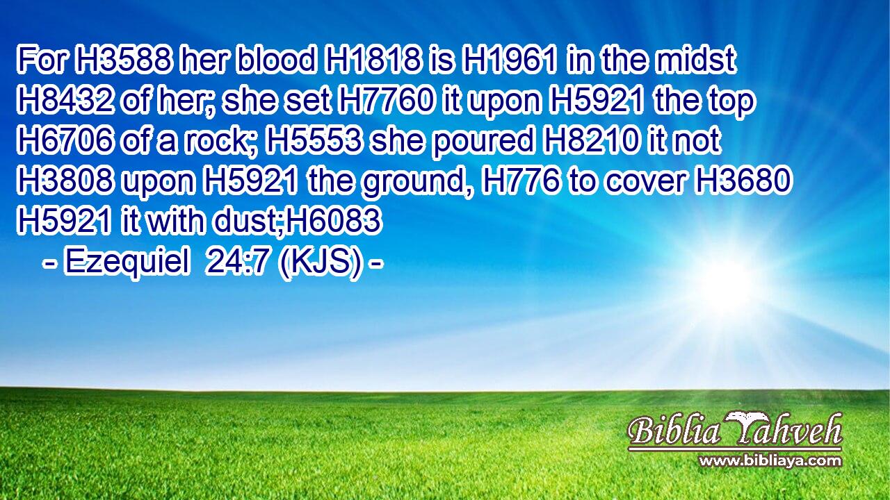For H3588 her blood H1818 is H1961 in the midst H8432 of her; she set H7760 it upon H5921 the top H6706 of a rock; H5553 she poured H8210 it not H3808 upon H5921 the ground, H776 to cover H3680  H5921 it with dust;H6083