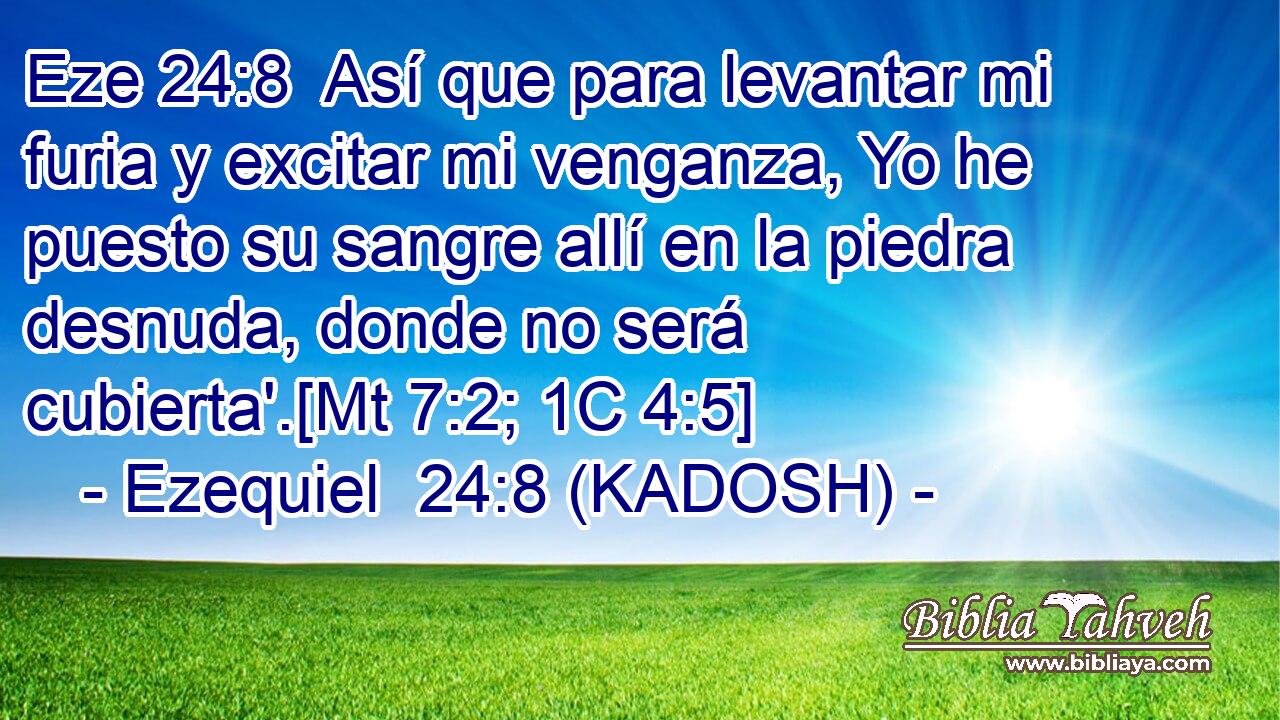  Así que para levantar mi furia y excitar mi venganza, Yo he puesto su sangre allí en la piedra desnuda, donde no será cubierta'.[Mt 7:2; 1C 4:5] 