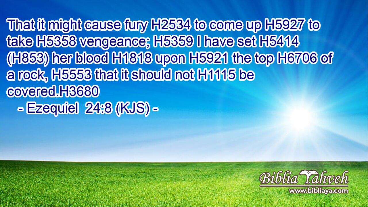 That it might cause fury H2534 to come up H5927 to take H5358 vengeance; H5359 I have set H5414 (H853) her blood H1818 upon H5921 the top H6706 of a rock, H5553 that it should not H1115 be covered.H3680