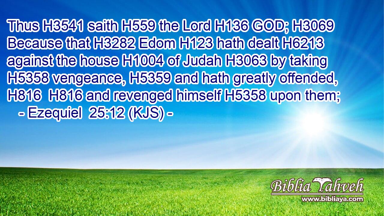 Thus H3541 saith H559 the Lord H136 GOD; H3069 Because that H3282 Edom H123 hath dealt H6213 against the house H1004 of Judah H3063 by taking H5358 vengeance, H5359 and hath greatly offended, H816  H816 and revenged himself H5358 upon them;