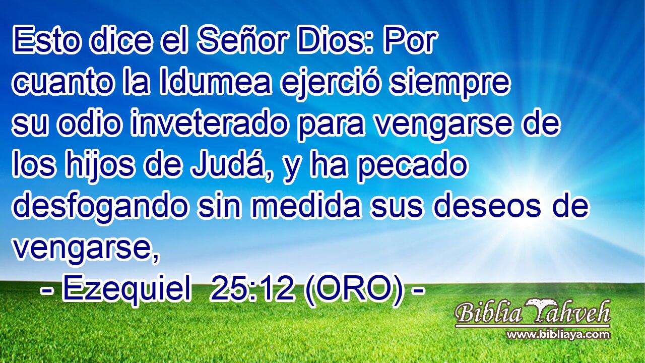  Esto dice el Señor Dios: Por cuanto la Idumea ejerció siempre su odio inveterado para vengarse de los hijos de Judá, y ha pecado desfogando sin medida sus deseos de vengarse, 