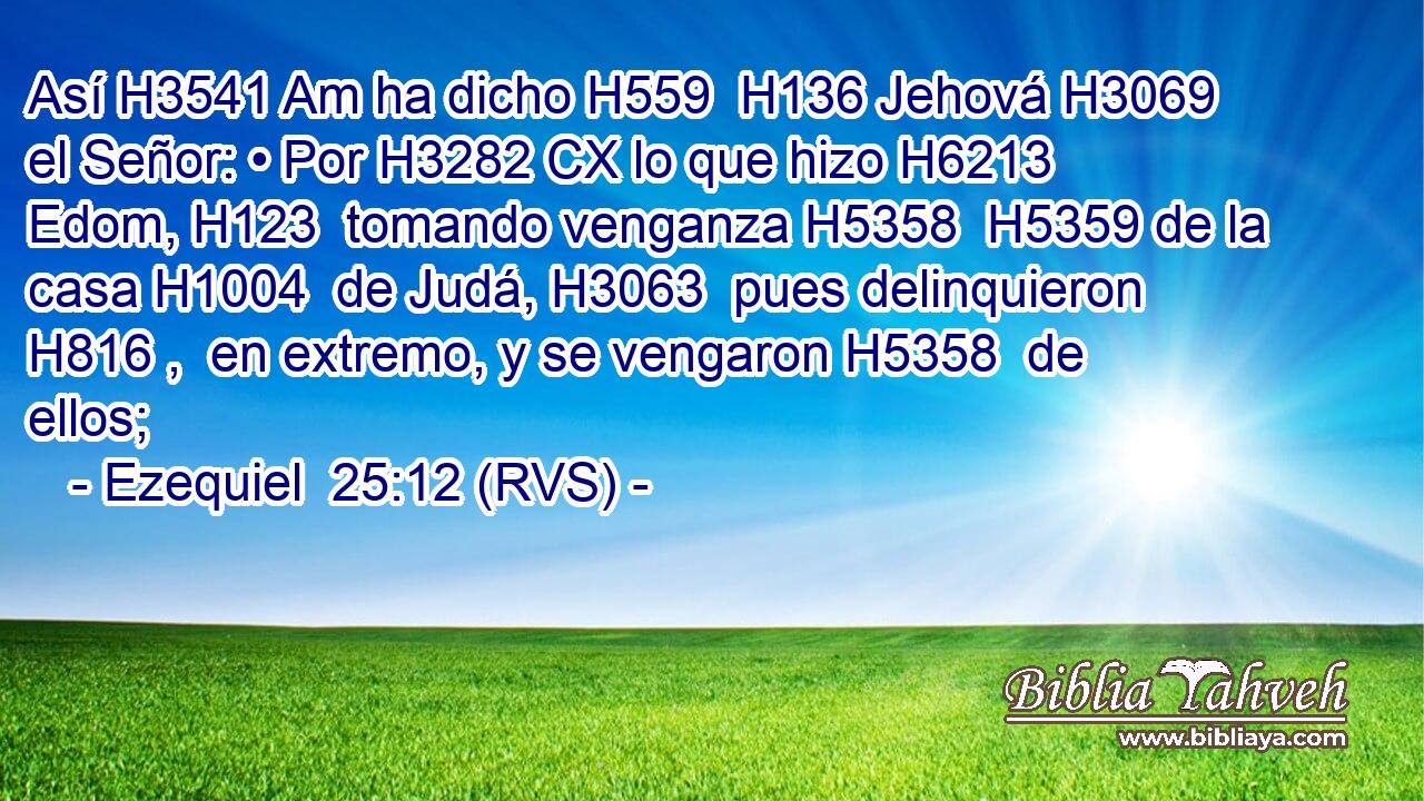 Así H3541 Am ha dicho H559  H136 Jehová H3069  el Señor: • Por H3282 CX lo que hizo H6213  Edom, H123  tomando venganza H5358  H5359 de la casa H1004  de Judá, H3063  pues delinquieron H816 ,  en extremo, y se vengaron H5358  de ellos; 
