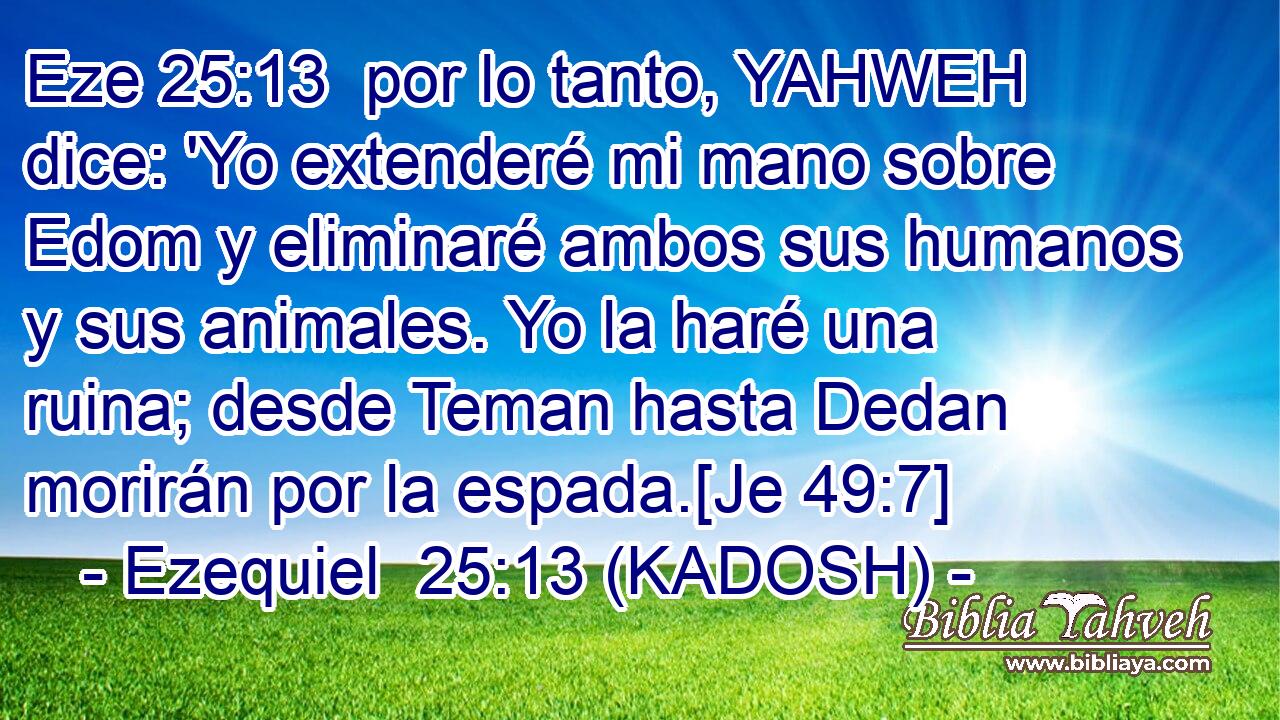  por lo tanto, YAHWEH dice: 'Yo extenderé mi mano sobre Edom y eliminaré ambos sus humanos y sus animales. Yo la haré una ruina; desde Teman hasta Dedan morirán por la espada.[Je 49:7] 