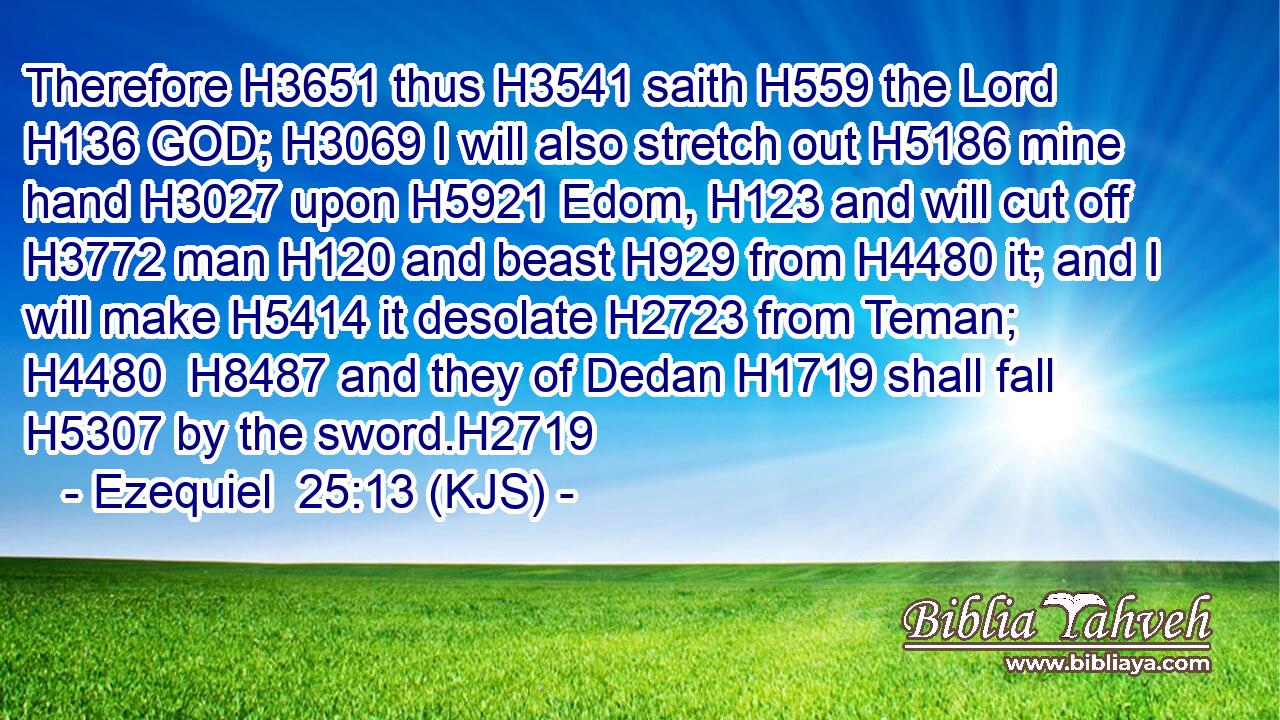 Therefore H3651 thus H3541 saith H559 the Lord H136 GOD; H3069 I will also stretch out H5186 mine hand H3027 upon H5921 Edom, H123 and will cut off H3772 man H120 and beast H929 from H4480 it; and I will make H5414 it desolate H2723 from Teman; H4480  H8487 and they of Dedan H1719 shall fall H5307 by the sword.H2719