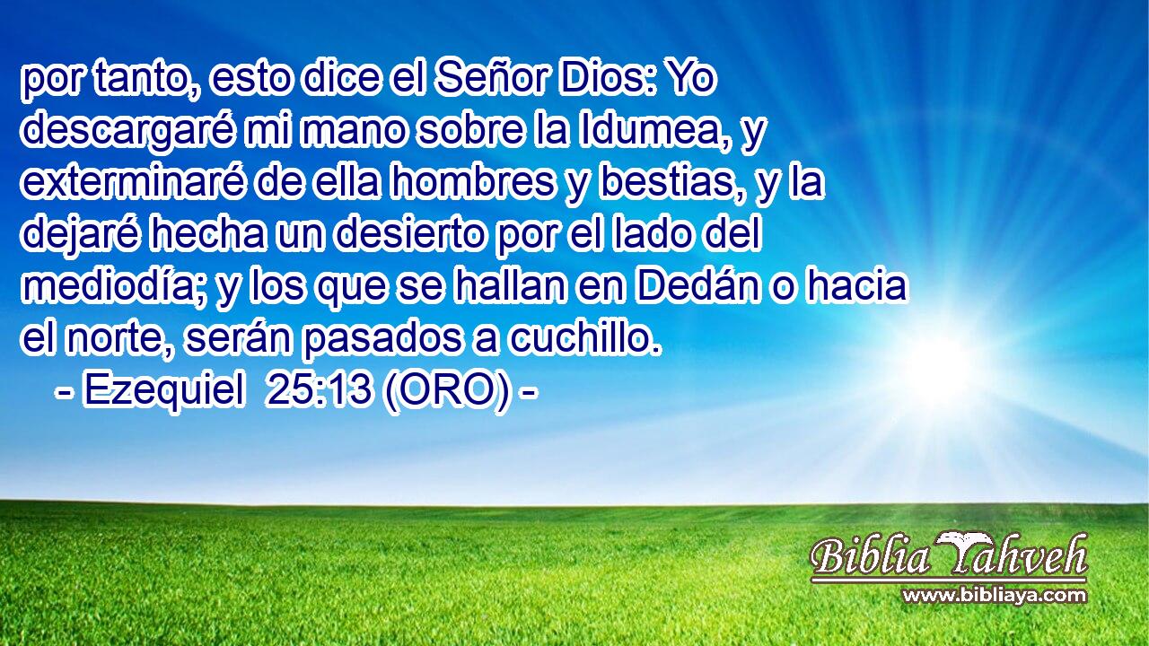  por tanto, esto dice el Señor Dios: Yo descargaré mi mano sobre la Idumea, y exterminaré de ella hombres y bestias, y la dejaré hecha un desierto por el lado del mediodía; y los que se hallan en Dedán o hacia el norte, serán pasados a cuchillo. 