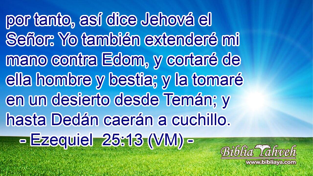  por tanto, así dice Jehová el Señor: Yo también extenderé mi mano contra Edom, y cortaré de ella hombre y bestia; y la tomaré en un desierto desde Temán; y hasta Dedán caerán a cuchillo. 