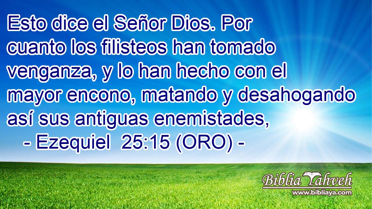  Esto dice el Señor Dios. Por cuanto los filisteos han tomado venganza, y lo han hecho con el mayor encono, matando y desahogando así sus antiguas enemistades, 