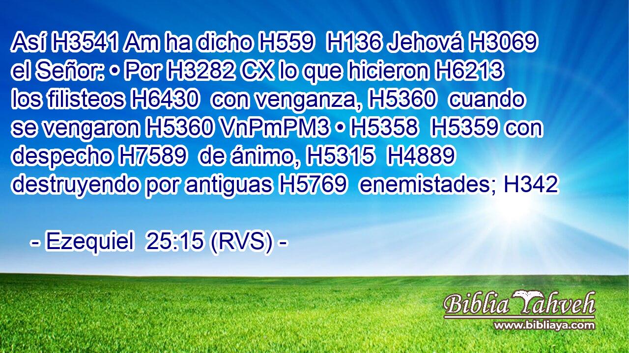 Así H3541 Am ha dicho H559  H136 Jehová H3069  el Señor: • Por H3282 CX lo que hicieron H6213  los filisteos H6430  con venganza, H5360  cuando se vengaron H5360 VnPmPM3 • H5358  H5359 con despecho H7589  de ánimo, H5315  H4889 destruyendo por antiguas H5769  enemistades; H342  