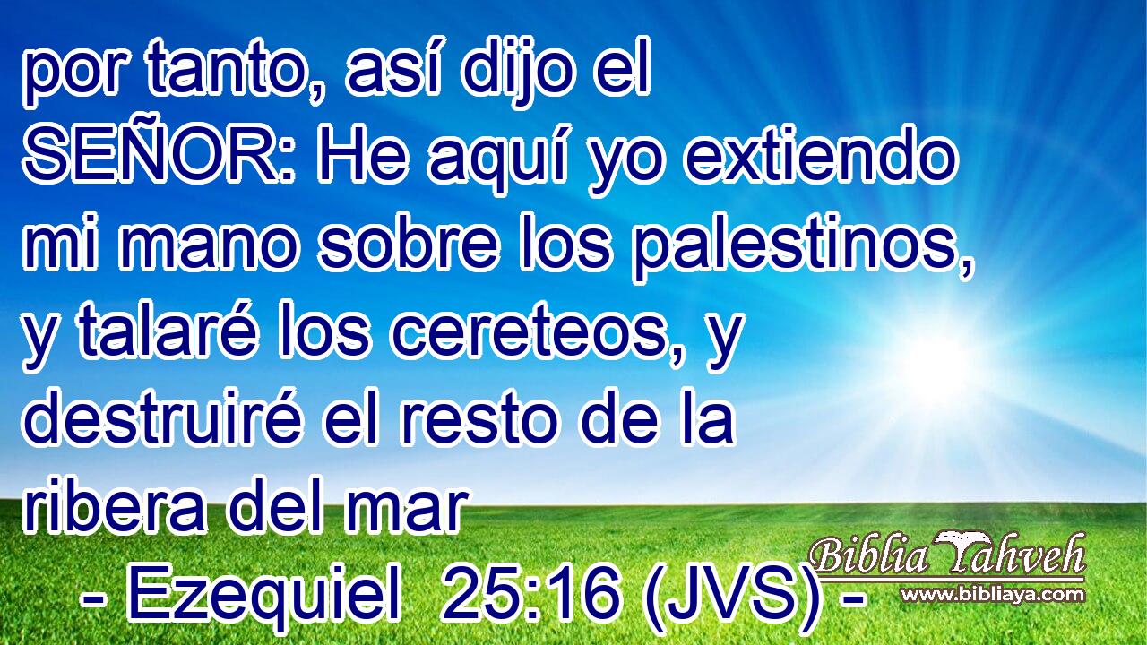 por tanto, así dijo el SEÑOR: He aquí yo extiendo mi mano sobre los palestinos, y talaré los cereteos, y destruiré el resto de la ribera del mar