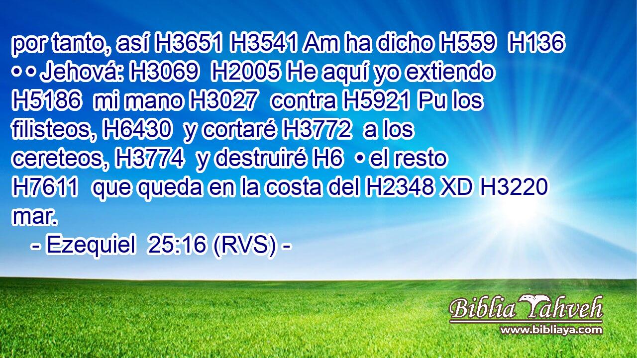 por tanto, así H3651 H3541 Am ha dicho H559  H136 • • Jehová: H3069  H2005 He aquí yo extiendo H5186  mi mano H3027  contra H5921 Pu los filisteos, H6430  y cortaré H3772  a los cereteos, H3774  y destruiré H6  • el resto H7611  que queda en la costa del H2348 XD H3220 mar. 