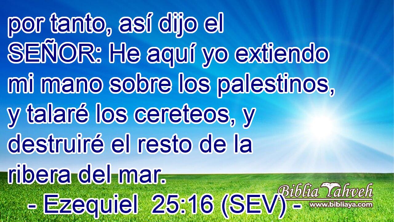 por tanto, así dijo el SEÑOR: He aquí yo extiendo mi mano sobre los palestinos, y talaré los cereteos, y destruiré el resto de la ribera del mar.