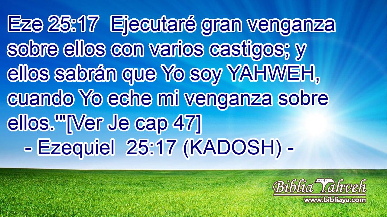  Ejecutaré gran venganza sobre ellos con varios castigos; y ellos sabrán que Yo soy YAHWEH, cuando Yo eche mi venganza sobre ellos.'