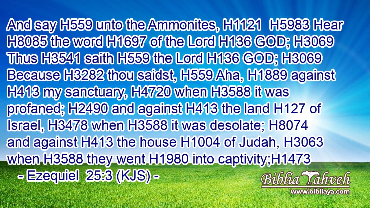 And say H559 unto the Ammonites, H1121  H5983 Hear H8085 the word H1697 of the Lord H136 GOD; H3069 Thus H3541 saith H559 the Lord H136 GOD; H3069 Because H3282 thou saidst, H559 Aha, H1889 against H413 my sanctuary, H4720 when H3588 it was profaned; H2490 and against H413 the land H127 of Israel, H3478 when H3588 it was desolate; H8074 and against H413 the house H1004 of Judah, H3063 when H3588 they went H1980 into captivity;H1473
