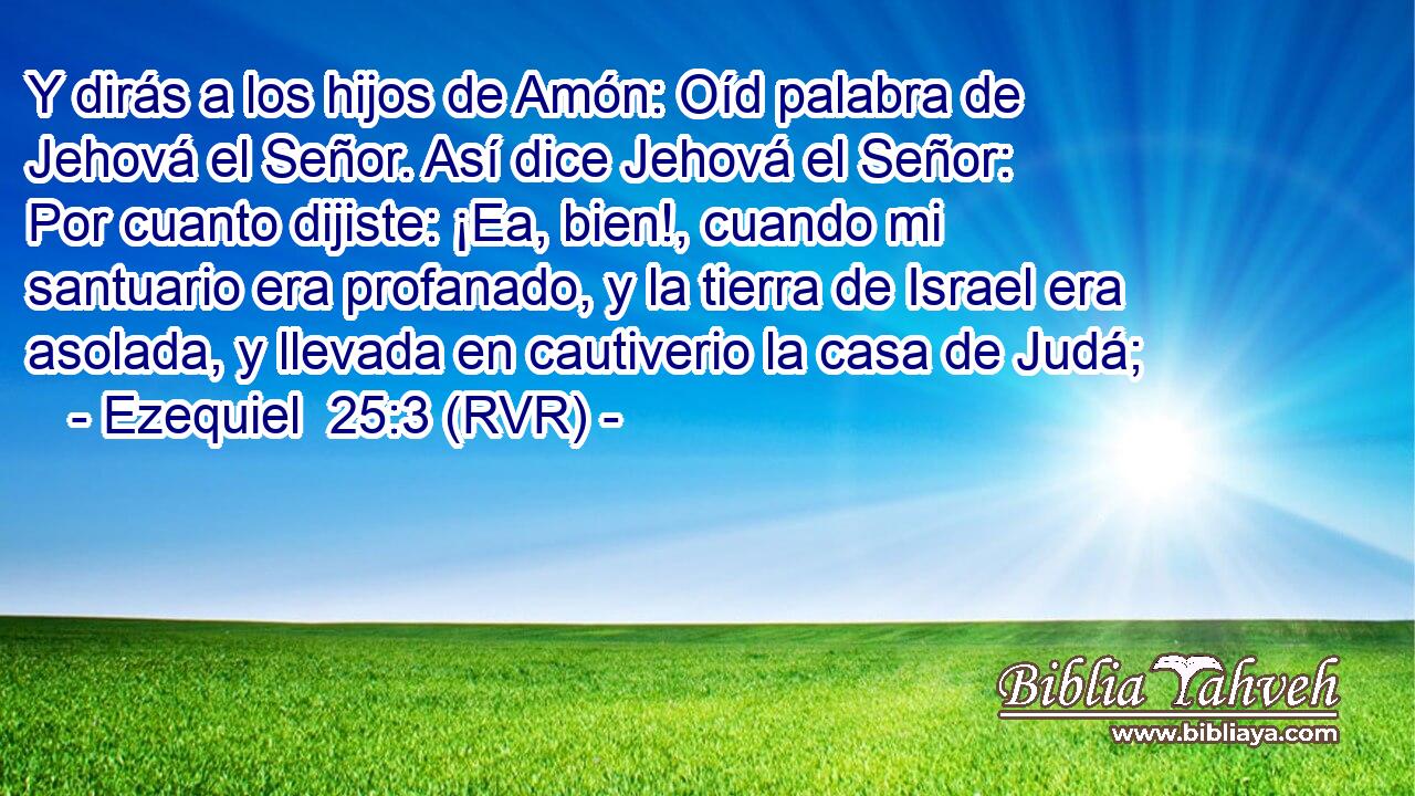 Y dirás a los hijos de Amón: Oíd palabra de Jehová el Señor. Así dice Jehová el Señor: Por cuanto dijiste: ¡Ea, bien!, cuando mi santuario era profanado, y la tierra de Israel era asolada, y llevada en cautiverio la casa de Judá;