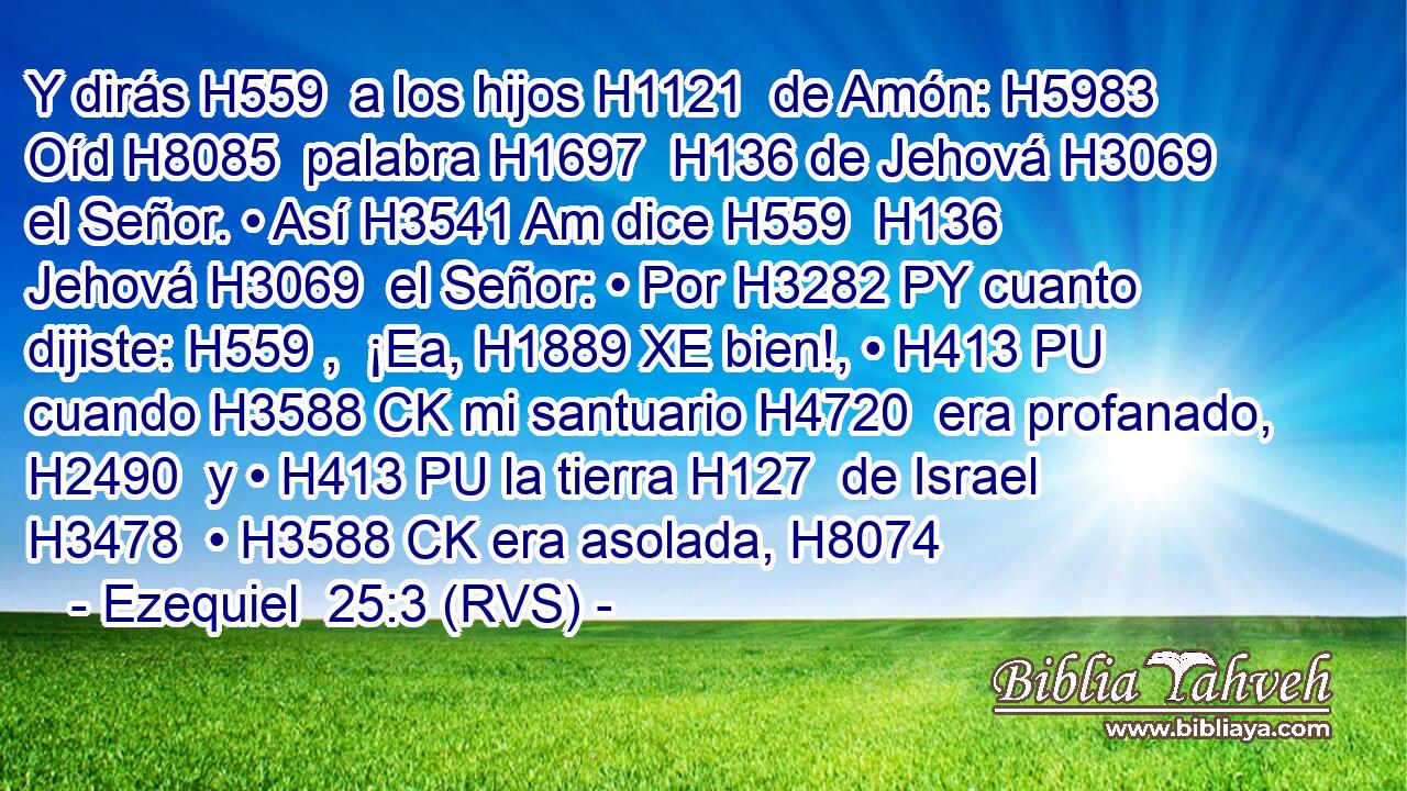 Y dirás H559  a los hijos H1121  de Amón: H5983  Oíd H8085  palabra H1697  H136 de Jehová H3069  el Señor. • Así H3541 Am dice H559  H136 Jehová H3069  el Señor: • Por H3282 PY cuanto dijiste: H559 ,  ¡Ea, H1889 XE bien!, • H413 PU cuando H3588 CK mi santuario H4720  era profanado, H2490  y • H413 PU la tierra H127  de Israel H3478  • H3588 CK era asolada, H8074  
