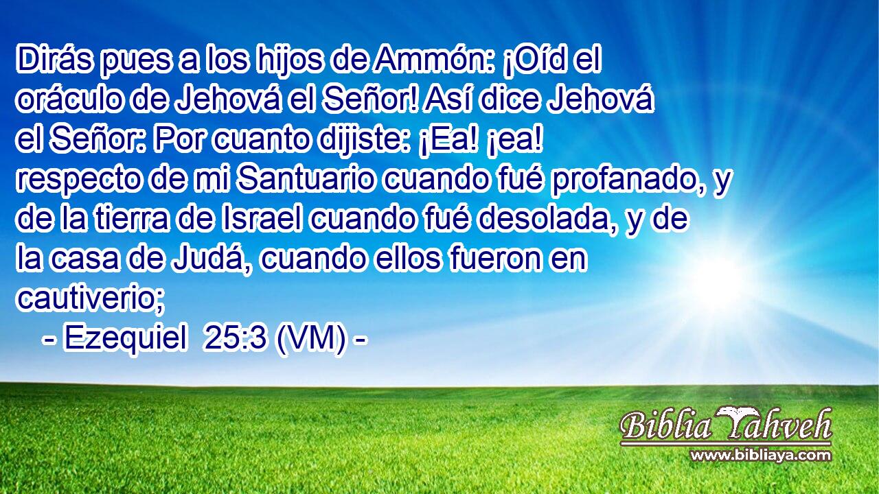  Dirás pues a los hijos de Ammón: ¡Oíd el oráculo de Jehová el Señor! Así dice Jehová el Señor: Por cuanto dijiste: ¡Ea! ¡ea! respecto de mi Santuario cuando fué profanado, y de la tierra de Israel cuando fué desolada, y de la casa de Judá, cuando ellos fueron en cautiverio; 
