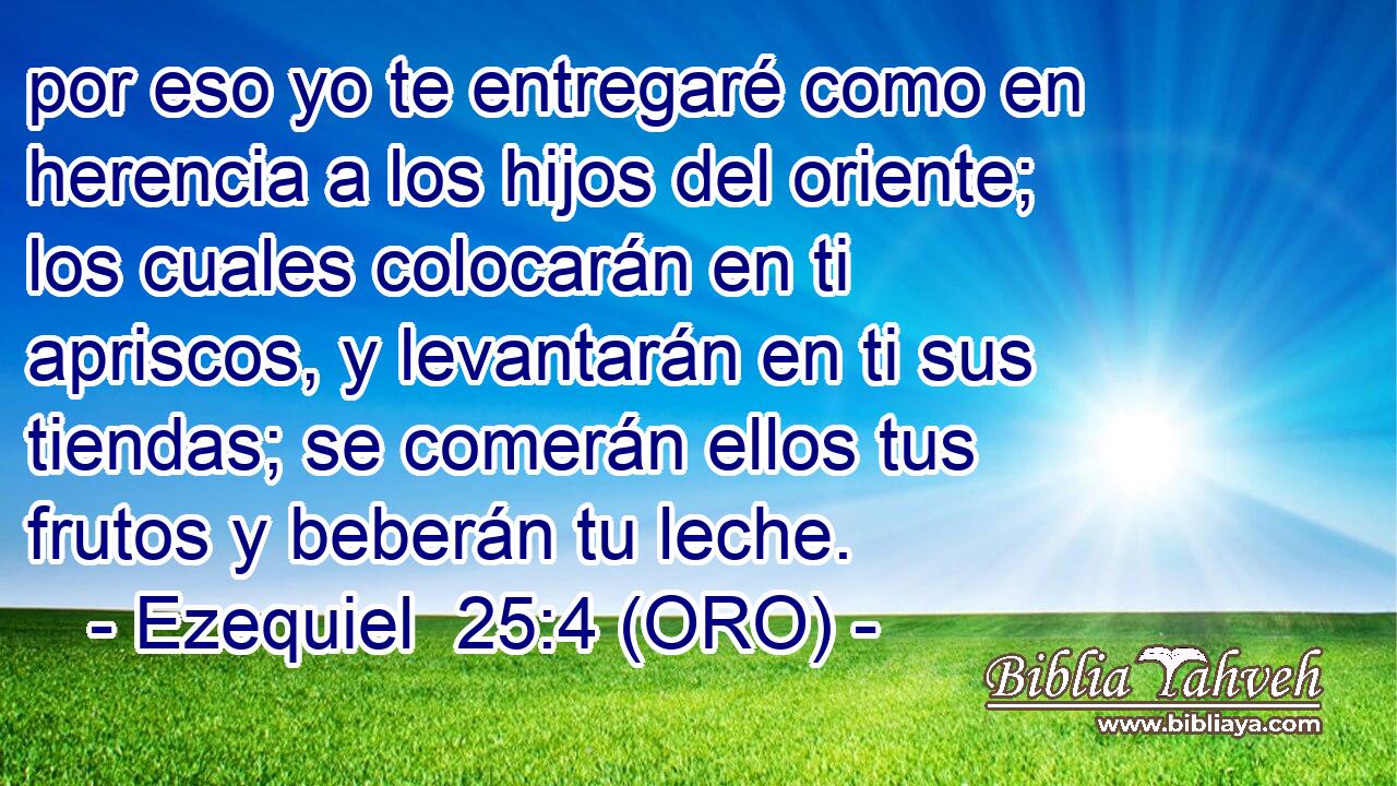  por eso yo te entregaré como en herencia a los hijos del oriente; los cuales colocarán en ti apriscos, y levantarán en ti sus tiendas; se comerán ellos tus frutos y beberán tu leche. 