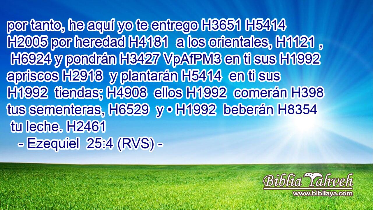 por tanto, he aquí yo te entrego H3651 H5414  H2005 por heredad H4181  a los orientales, H1121 ,  H6924 y pondrán H3427 VpAfPM3 en ti sus H1992  apriscos H2918  y plantarán H5414  en ti sus H1992  tiendas; H4908  ellos H1992  comerán H398  tus sementeras, H6529  y • H1992  beberán H8354  tu leche. H2461  