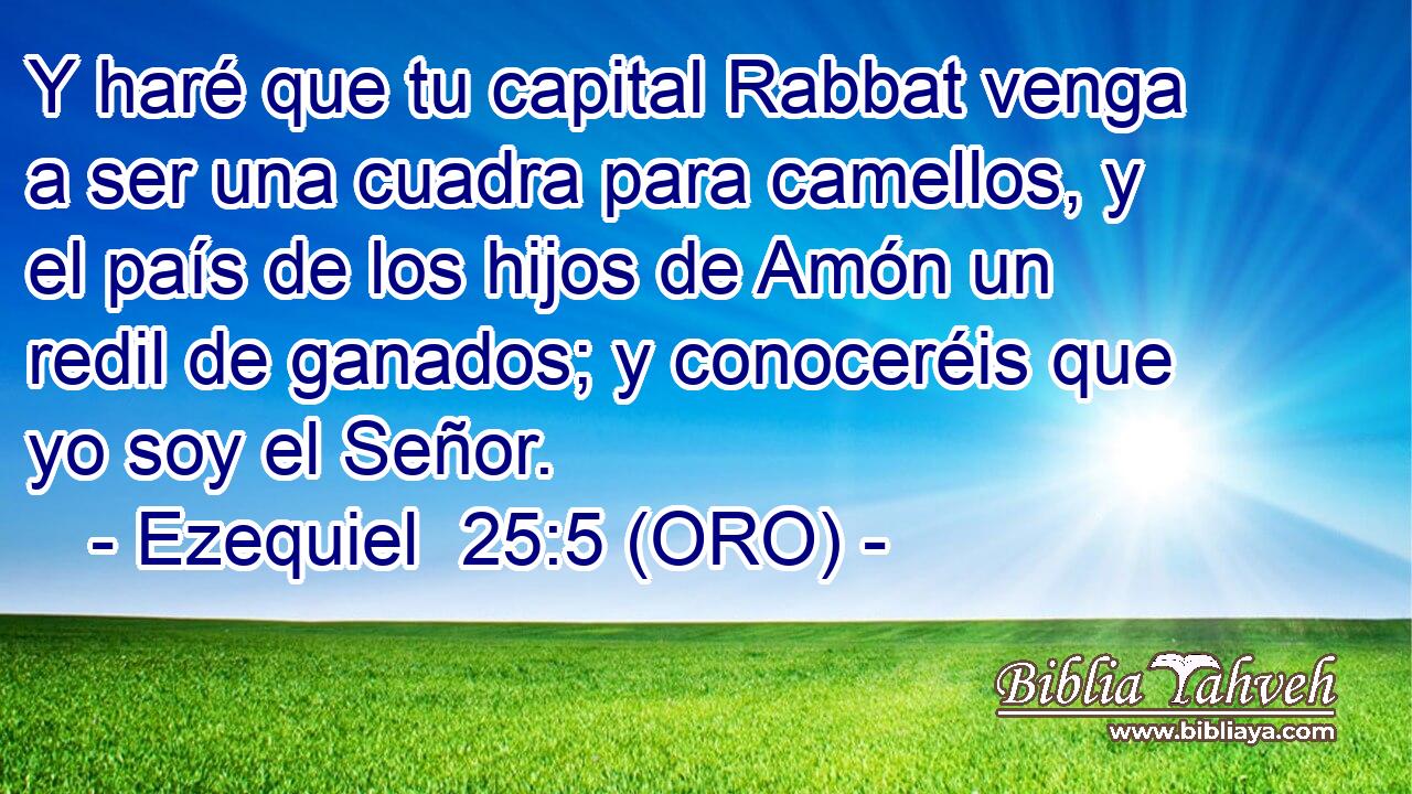  Y haré que tu capital Rabbat venga a ser una cuadra para camellos, y el país de los hijos de Amón un redil de ganados; y conoceréis que yo soy el Señor. 