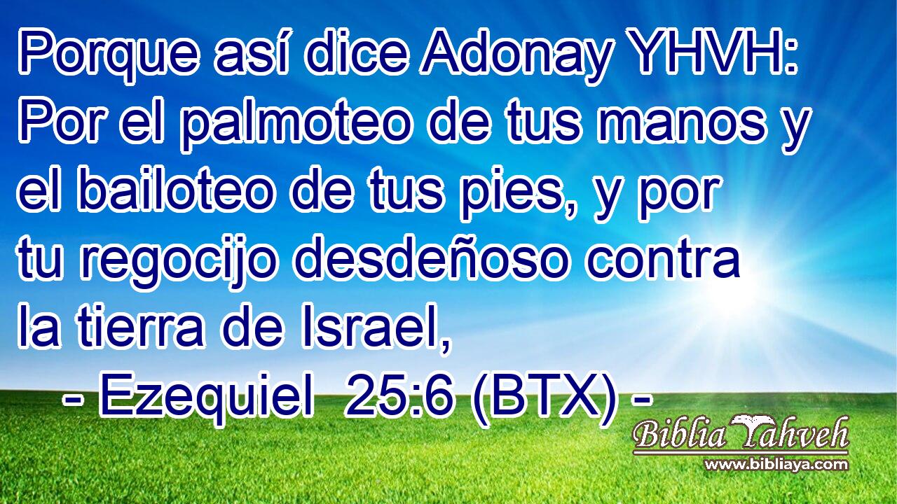Porque así dice Adonay YHVH: Por el palmoteo de tus manos y el bailoteo de tus pies, y por tu regocijo desdeñoso contra la tierra de Israel,