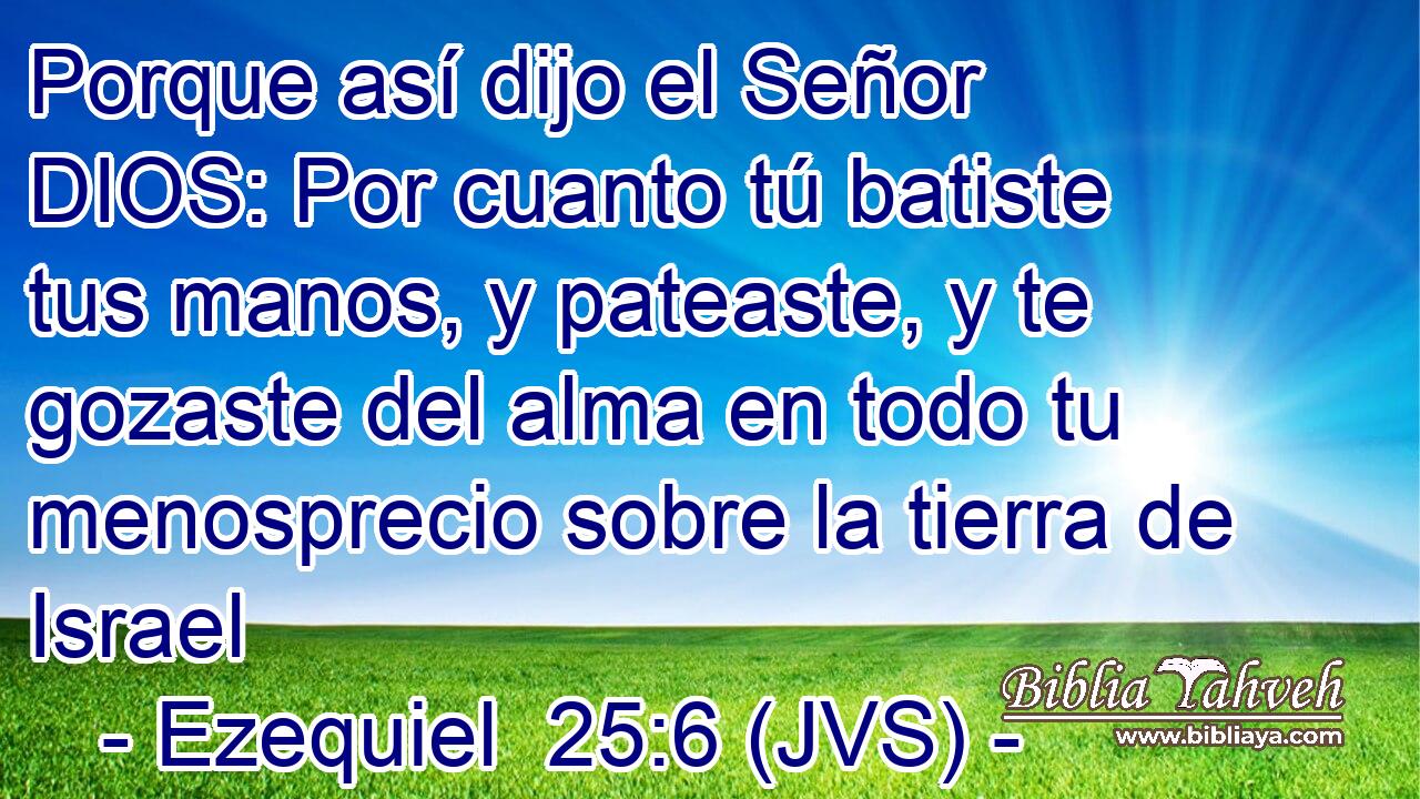 Porque así dijo el Señor DIOS: Por cuanto tú batiste tus manos, y pateaste, y te gozaste del alma en todo tu menosprecio sobre la tierra de Israel