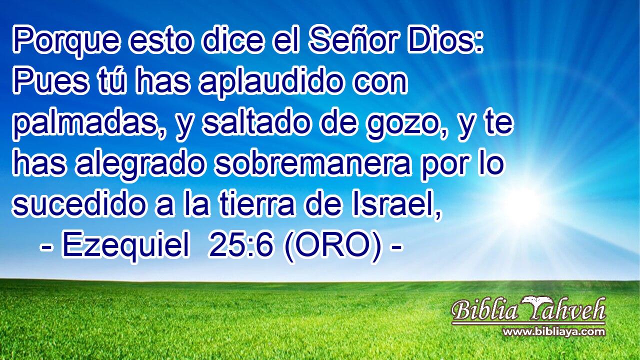  Porque esto dice el Señor Dios: Pues tú has aplaudido con palmadas, y saltado de gozo, y te has alegrado sobremanera por lo sucedido a la tierra de Israel, 