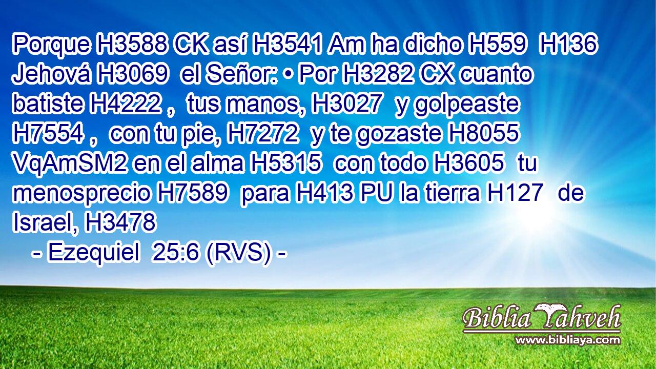 Porque H3588 CK así H3541 Am ha dicho H559  H136 Jehová H3069  el Señor: • Por H3282 CX cuanto batiste H4222 ,  tus manos, H3027  y golpeaste H7554 ,  con tu pie, H7272  y te gozaste H8055 VqAmSM2 en el alma H5315  con todo H3605  tu menosprecio H7589  para H413 PU la tierra H127  de Israel, H3478  