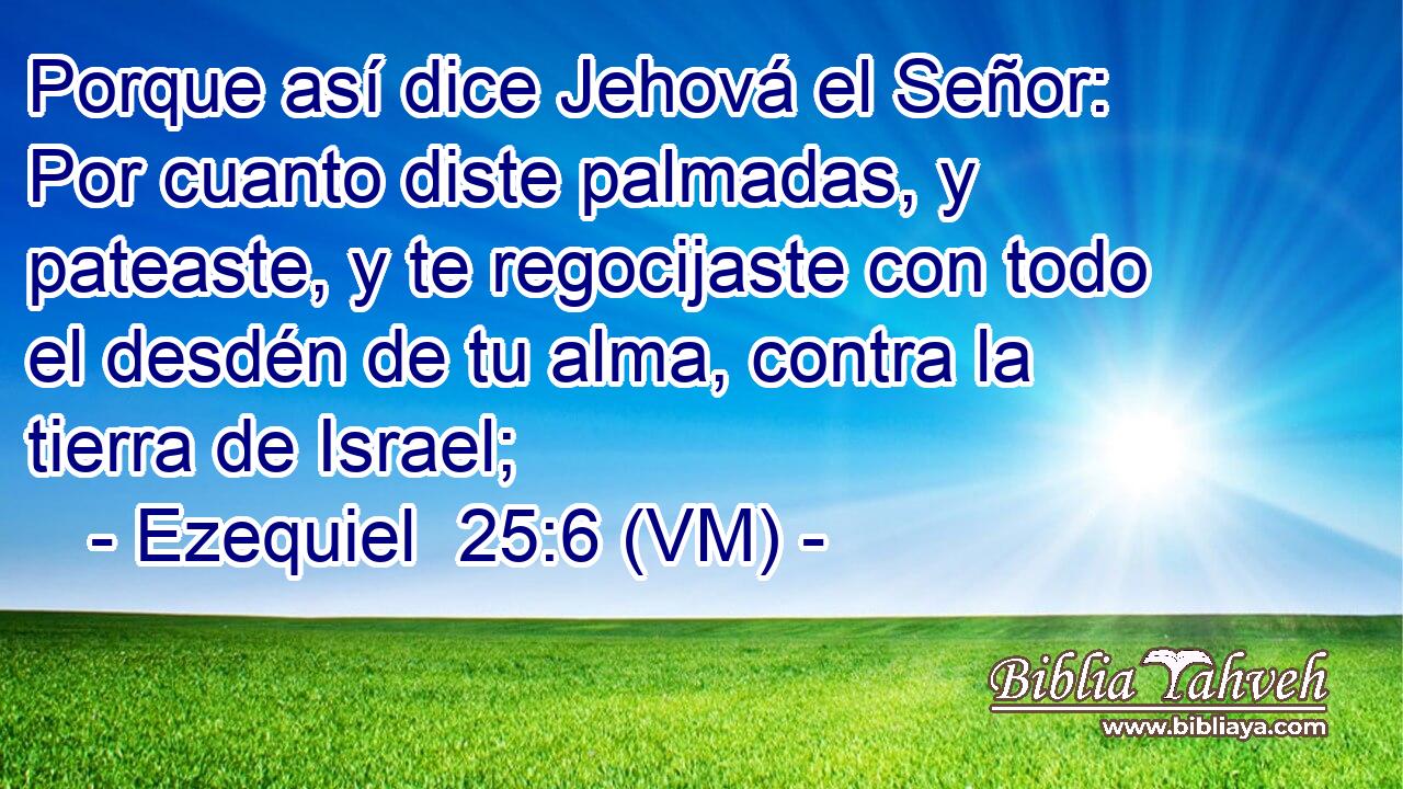  Porque así dice Jehová el Señor: Por cuanto diste palmadas, y pateaste, y te regocijaste con todo el desdén de tu alma, contra la tierra de Israel; 