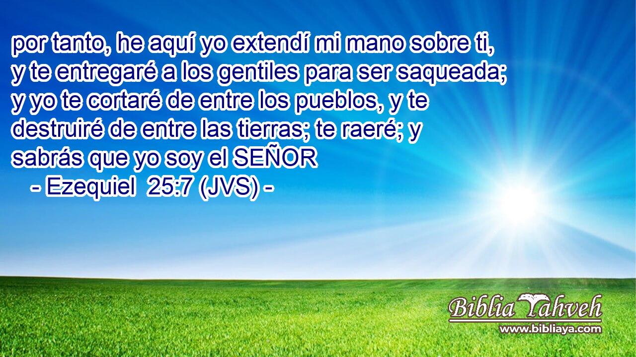 por tanto, he aquí yo extendí mi mano sobre ti, y te entregaré a los gentiles para ser saqueada; y yo te cortaré de entre los pueblos, y te destruiré de entre las tierras; te raeré; y sabrás que yo soy el SEÑOR