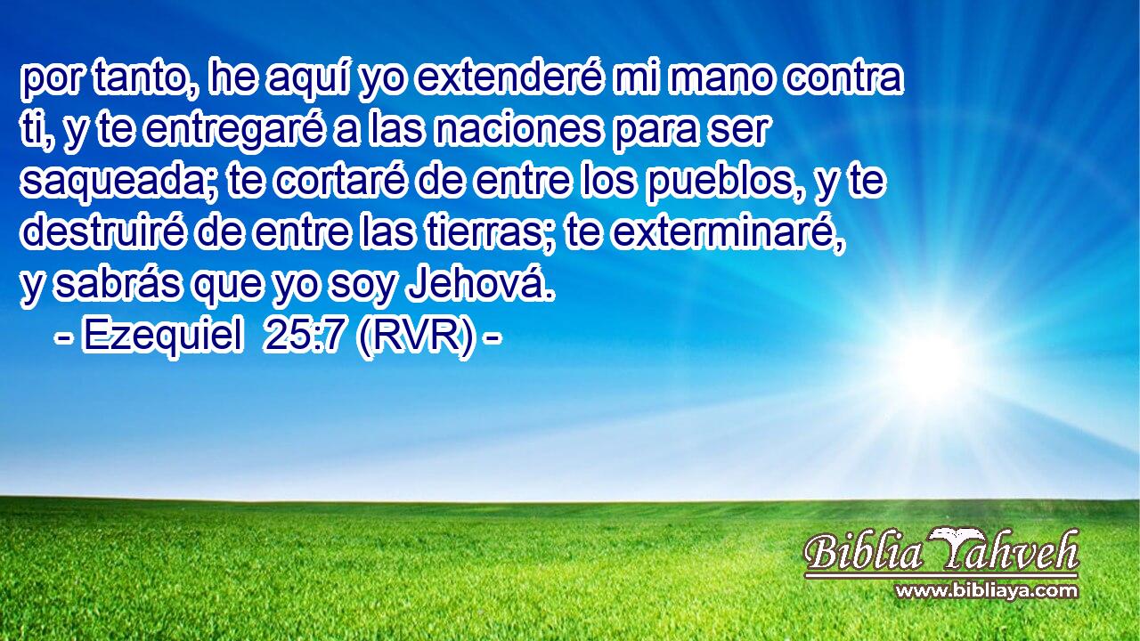 por tanto, he aquí yo extenderé mi mano contra ti, y te entregaré a las naciones para ser saqueada; te cortaré de entre los pueblos, y te destruiré de entre las tierras; te exterminaré, y sabrás que yo soy Jehová.