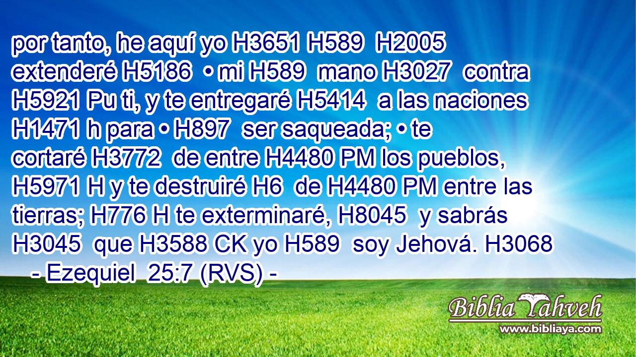por tanto, he aquí yo H3651 H589  H2005 extenderé H5186  • mi H589  mano H3027  contra H5921 Pu ti, y te entregaré H5414  a las naciones H1471 h para • H897  ser saqueada; • te cortaré H3772  de entre H4480 PM los pueblos, H5971 H y te destruiré H6  de H4480 PM entre las tierras; H776 H te exterminaré, H8045  y sabrás H3045  que H3588 CK yo H589  soy Jehová. H3068  