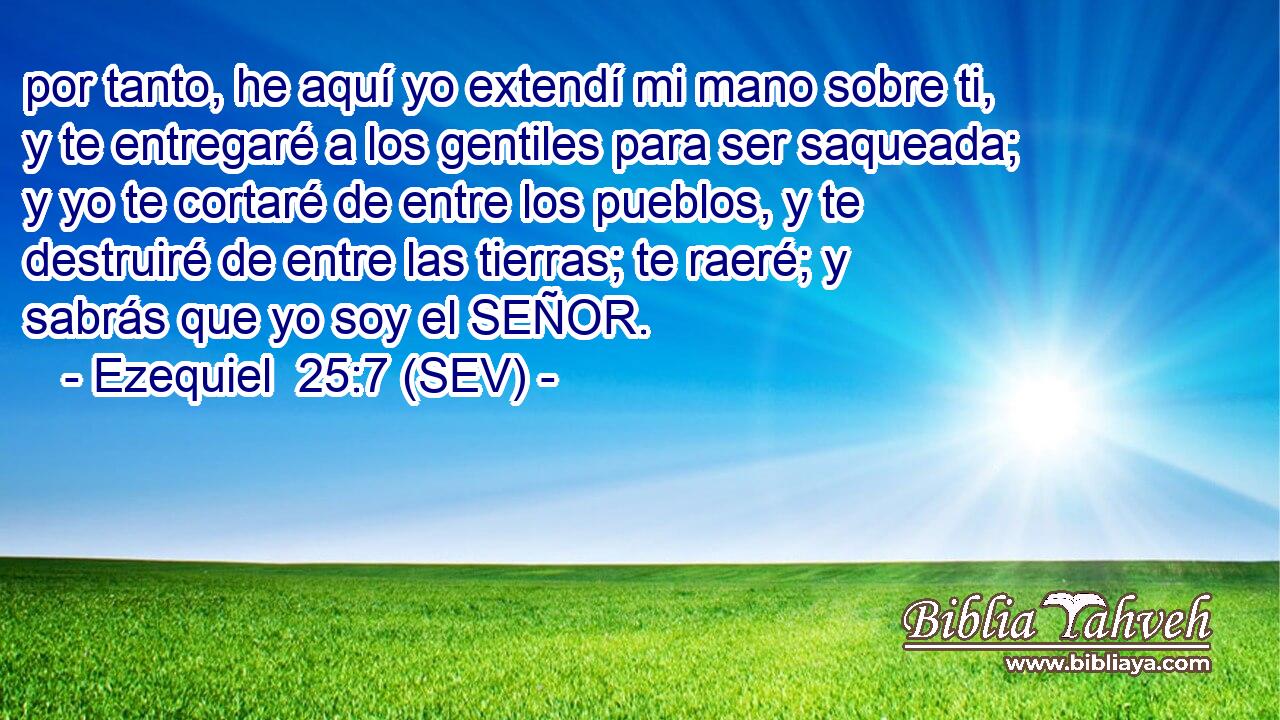 por tanto, he aquí yo extendí mi mano sobre ti, y te entregaré a los gentiles para ser saqueada; y yo te cortaré de entre los pueblos, y te destruiré de entre las tierras; te raeré; y sabrás que yo soy el SEÑOR.