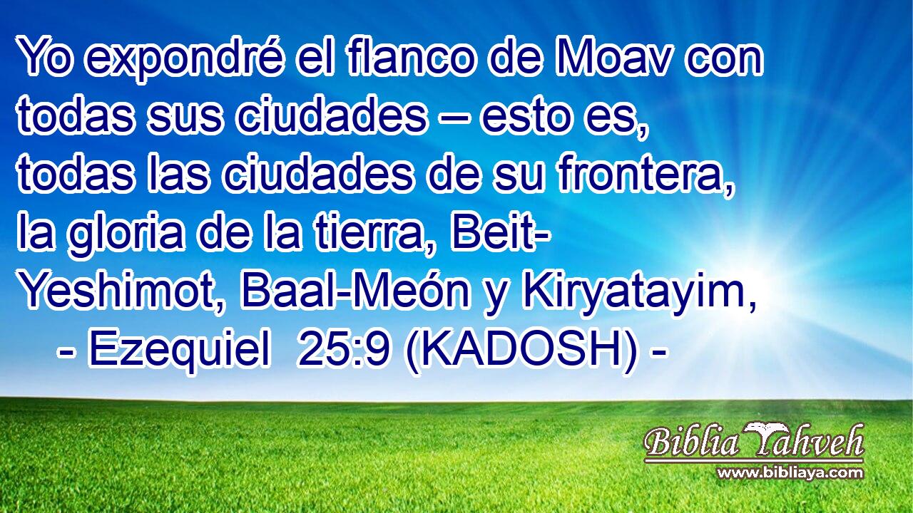  Yo expondré el flanco de Moav con todas sus ciudades – esto es, todas las ciudades de su frontera, la gloria de la tierra, Beit- Yeshimot, Baal-Meón y Kiryatayim, 