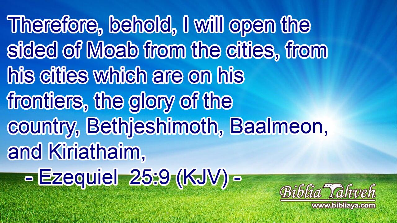 Therefore, behold, I will open the sided of Moab from the cities, from his cities which are on his frontiers, the glory of the country, Bethjeshimoth, Baalmeon, and Kiriathaim,