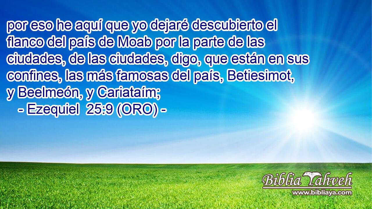  por eso he aquí que yo dejaré descubierto el flanco del país de Moab por la parte de las ciudades, de las ciudades, digo, que están en sus confines, las más famosas del país, Betiesimot, y Beelmeón, y Cariataím; 