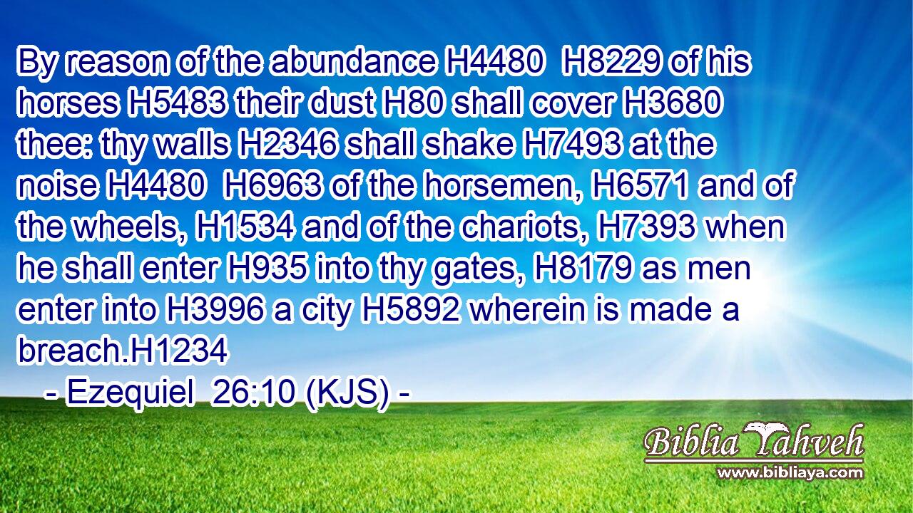 By reason of the abundance H4480  H8229 of his horses H5483 their dust H80 shall cover H3680 thee: thy walls H2346 shall shake H7493 at the noise H4480  H6963 of the horsemen, H6571 and of the wheels, H1534 and of the chariots, H7393 when he shall enter H935 into thy gates, H8179 as men enter into H3996 a city H5892 wherein is made a breach.H1234