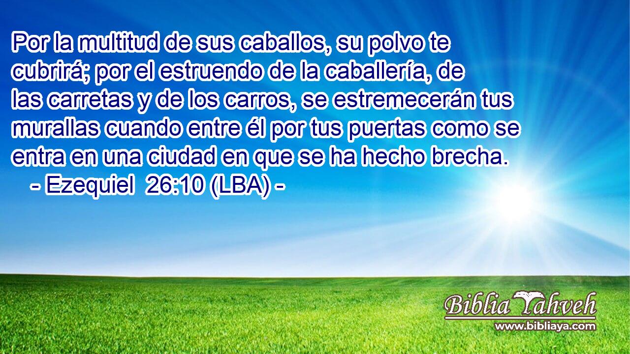 Por la multitud de sus caballos, su polvo te cubrirá; por el estruendo de la caballería, de las carretas y de los carros, se estremecerán tus murallas cuando entre él por tus puertas como se entra en una ciudad en que se ha hecho brecha.
