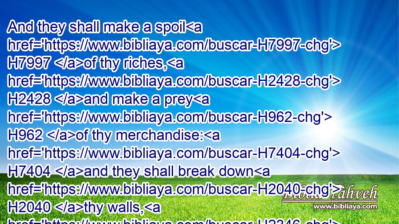 And they shall make a spoil H7997 of thy riches, H2428 and make a prey H962 of thy merchandise: H7404 and they shall break down H2040 thy walls, H2346 and destroy H5422 thy pleasant H2532 houses: H1004 and they shall lay H7760 thy stones H68 and thy timber H6086 and thy dust H6083 in the midst H8432 of the water.H4325