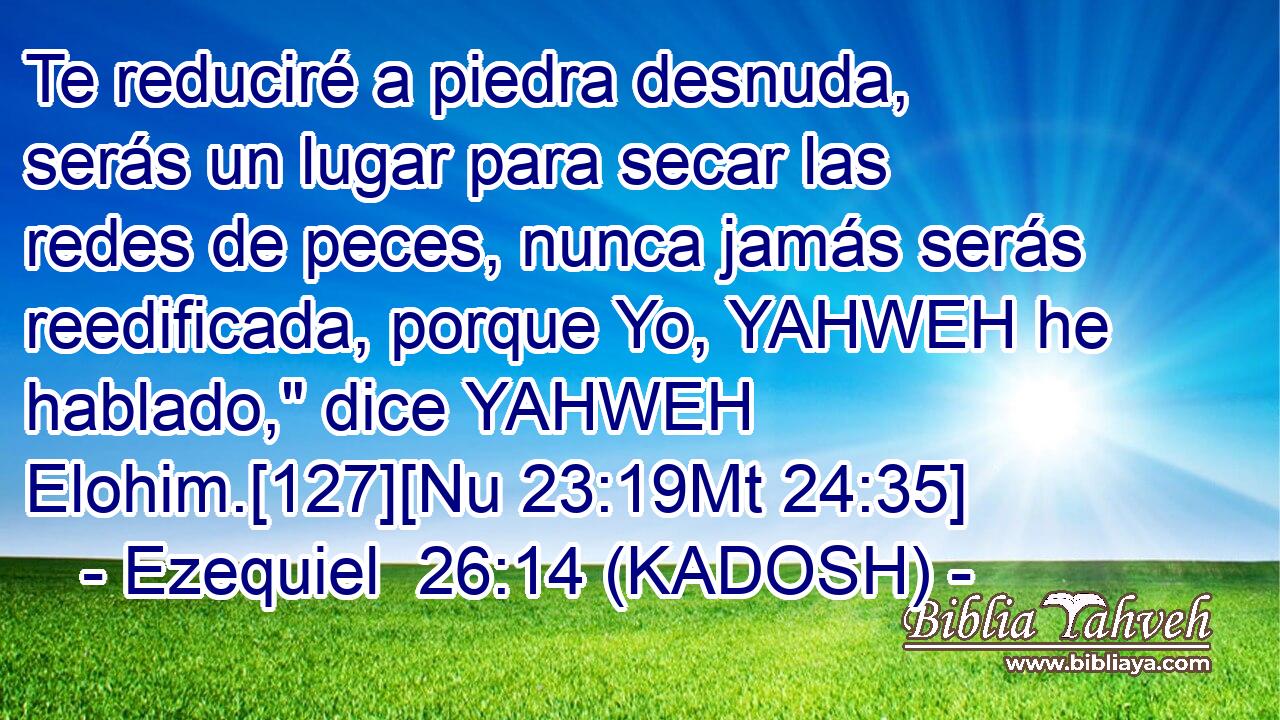  Te reduciré a piedra desnuda, serás un lugar para secar las redes de peces, nunca jamás serás reedificada, porque Yo, YAHWEH he hablado,
