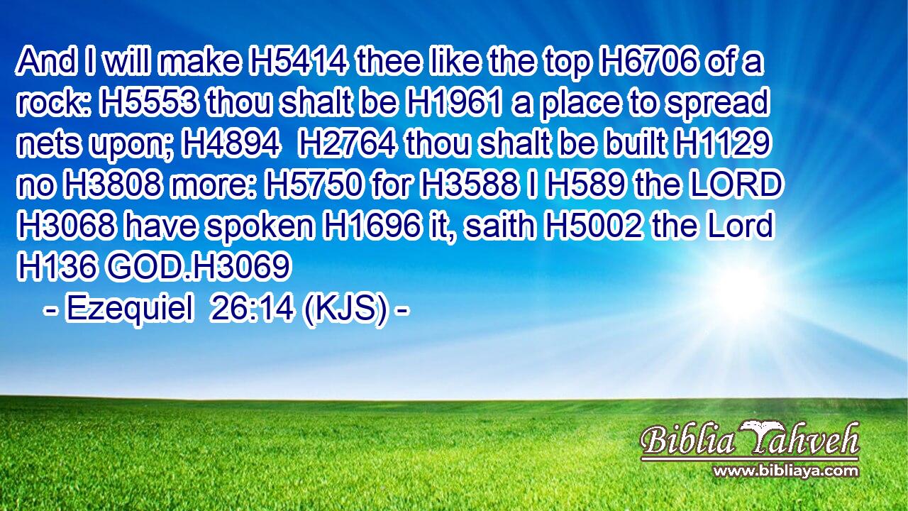 And I will make H5414 thee like the top H6706 of a rock: H5553 thou shalt be H1961 a place to spread nets upon; H4894  H2764 thou shalt be built H1129 no H3808 more: H5750 for H3588 I H589 the LORD H3068 have spoken H1696 it, saith H5002 the Lord H136 GOD.H3069