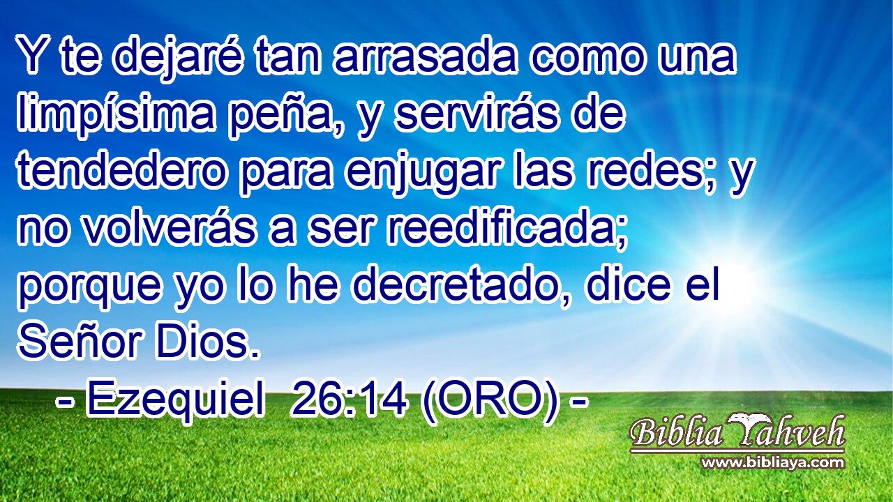  Y te dejaré tan arrasada como una limpísima peña, y servirás de tendedero para enjugar las redes; y no volverás a ser reedificada; porque yo lo he decretado, dice el Señor Dios. 